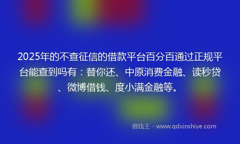 2025年的不查征信的借款平台百分百通过正规平台能查到吗有：替你还、中原消费金融、读秒贷、微博借钱、度小满金融等。