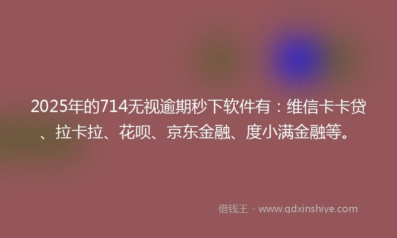 2025年的714无视逾期秒下软件有：维信卡卡贷、拉卡拉、花呗、京东金融、度小满金融等。