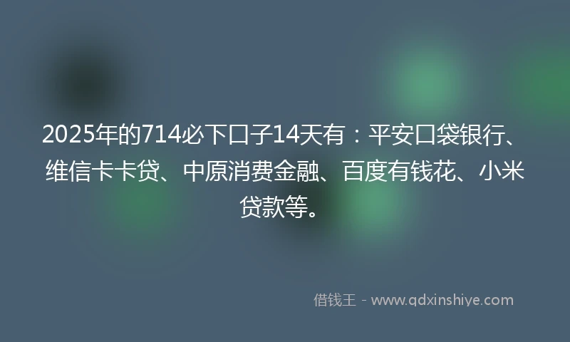 2025年的714必下口子14天有：平安口袋银行、维信卡卡贷、中原消费金融、百度有钱花、小米贷款等。
