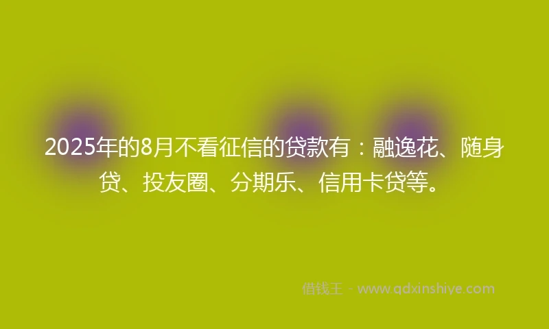 2025年的8月不看征信的贷款有：融逸花、随身贷、投友圈、分期乐、信用卡贷等。
