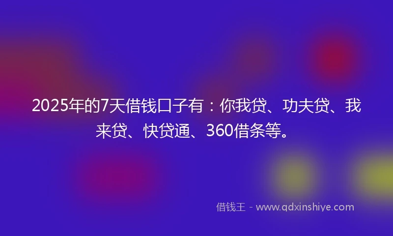 2025年的7天借钱口子有：你我贷、功夫贷、我来贷、快贷通、360借条等。
