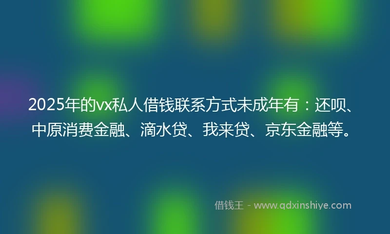 2025年的vx私人借钱联系方式未成年有：还呗、中原消费金融、滴水贷、我来贷、京东金融等。