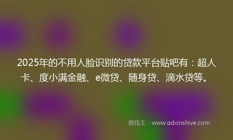 2025年的不用人脸识别的贷款平台贴吧有：超人卡、度小满金融、e微贷、随身贷、滴水贷等。