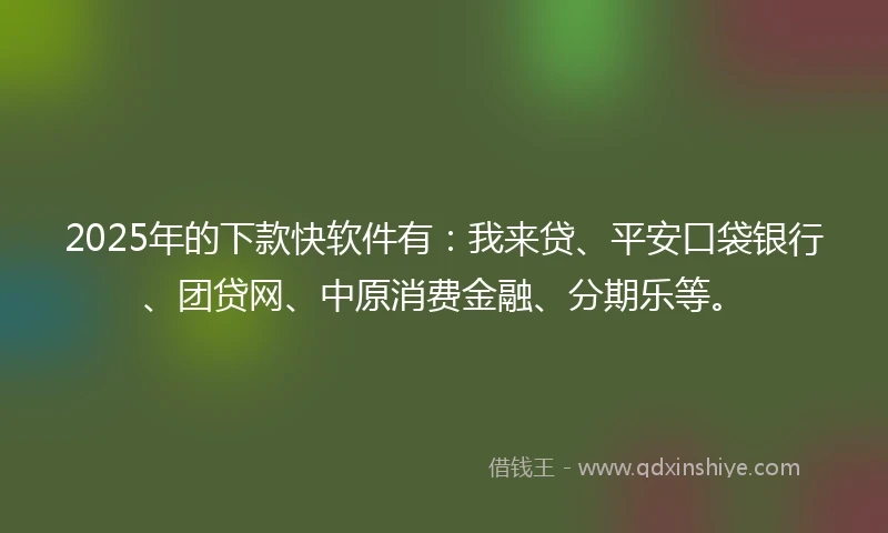 2025年的下款快软件有：我来贷、平安口袋银行、团贷网、中原消费金融、分期乐等。