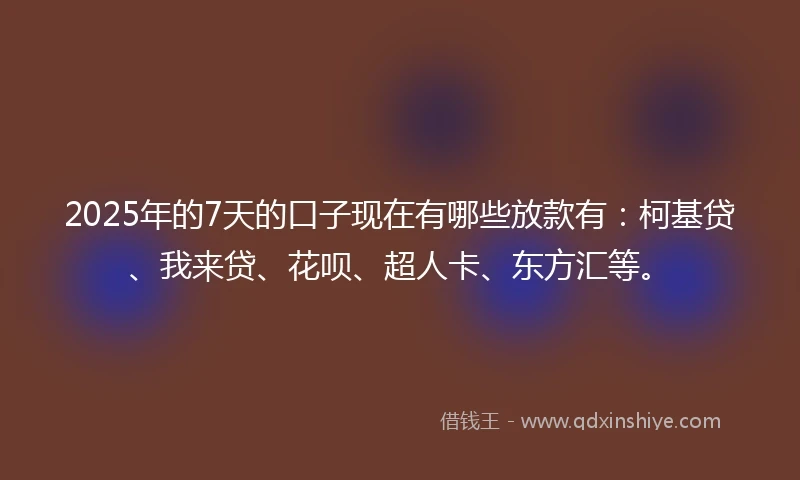2025年的7天的口子现在有哪些放款有：柯基贷、我来贷、花呗、超人卡、东方汇等。