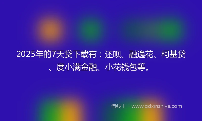 2025年的7天贷下载有：还呗、融逸花、柯基贷、度小满金融、小花钱包等。