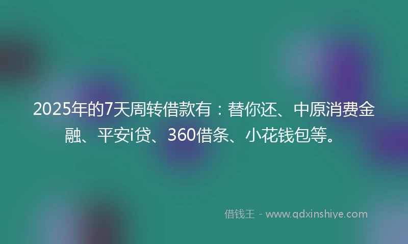 2025年的7天周转借款有：替你还、中原消费金融、平安i贷、360借条、小花钱包等。