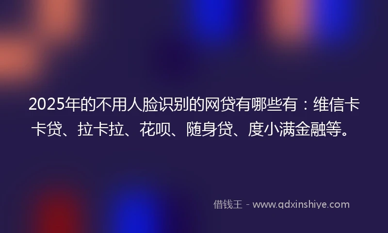 2025年的不用人脸识别的网贷有哪些有：维信卡卡贷、拉卡拉、花呗、随身贷、度小满金融等。
