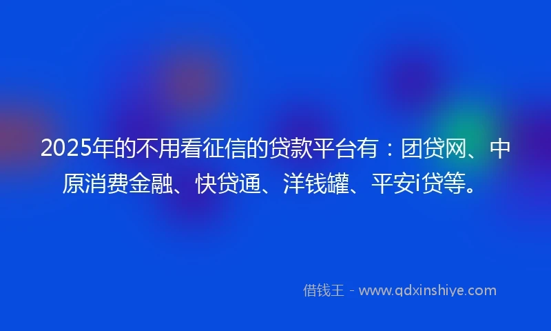 2025年的不用看征信的贷款平台有：团贷网、中原消费金融、快贷通、洋钱罐、平安i贷等。