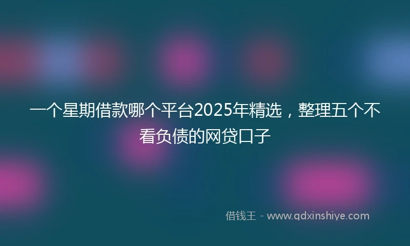 一个星期借款哪个平台2025年精选，整理五个不看负债的网贷口子