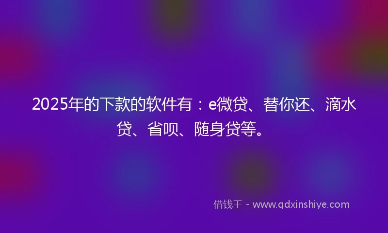 2025年的下款的软件有：e微贷、替你还、滴水贷、省呗、随身贷等。