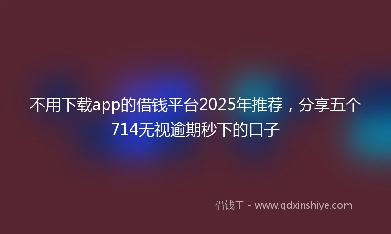 不用下载app的借钱平台2025年推荐，分享五个714无视逾期秒下的口子