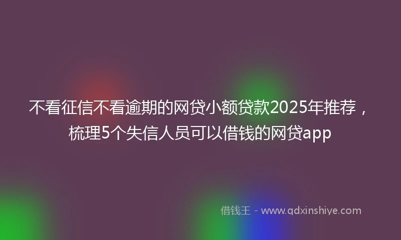 不看征信不看逾期的网贷小额贷款2025年推荐，梳理5个失信人员可以借钱的网贷app