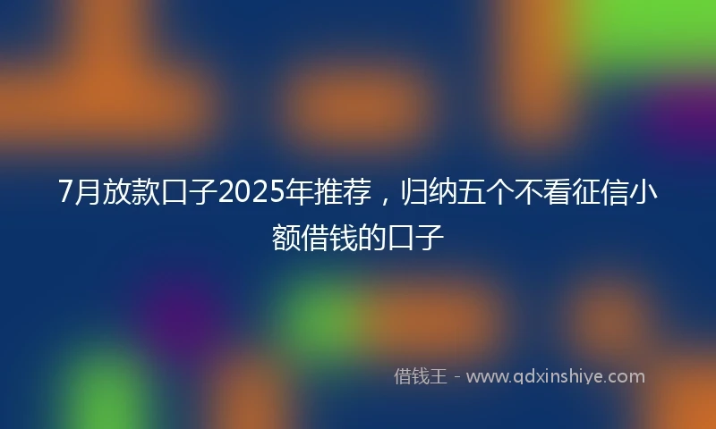 7月放款口子2025年推荐，归纳五个不看征信小额借钱的口子