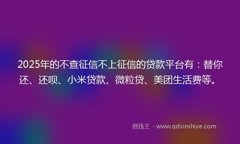 2025年的不查征信不上征信的贷款平台有：替你还、还呗、小米贷款、微粒贷、美团生活费等。