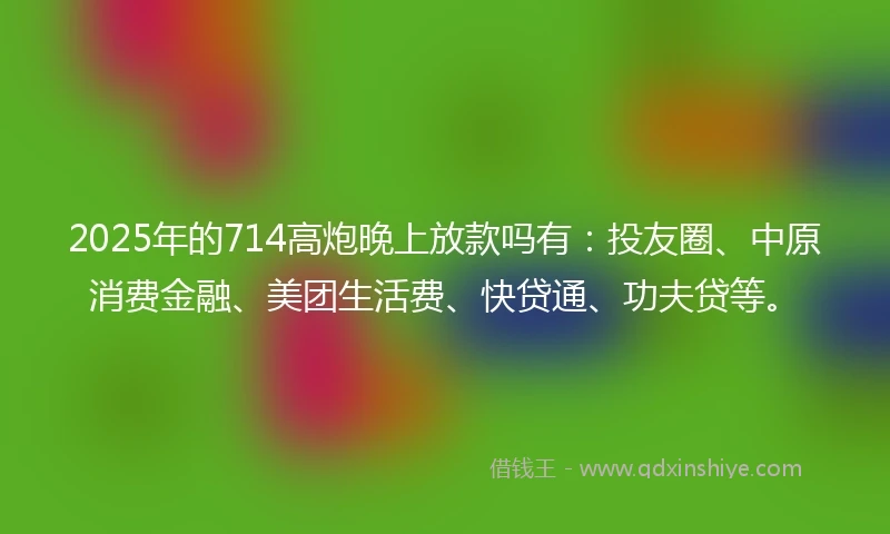 2025年的714高炮晚上放款吗有：投友圈、中原消费金融、美团生活费、快贷通、功夫贷等。