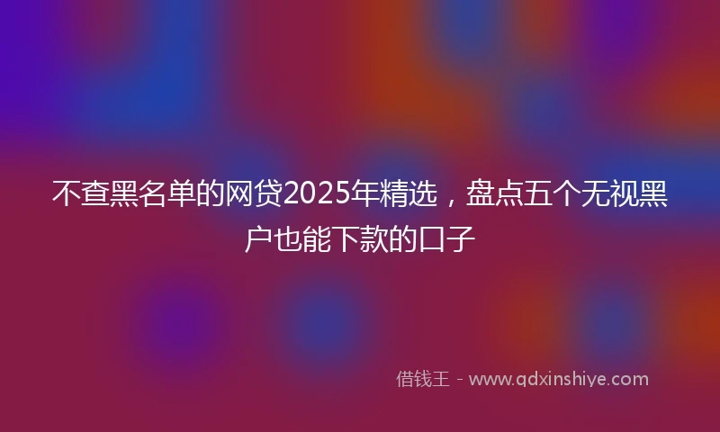 不查黑名单的网贷2025年精选，盘点五个无视黑户也能下款的口子