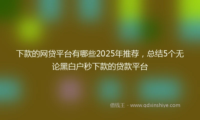 下款的网贷平台有哪些2025年推荐，总结5个无论黑白户秒下款的贷款平台