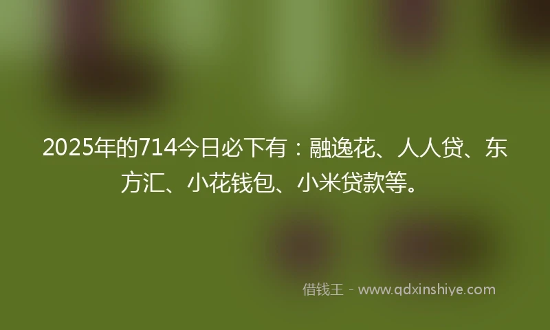 2025年的714今日必下有：融逸花、人人贷、东方汇、小花钱包、小米贷款等。