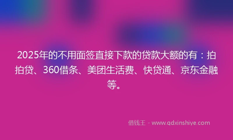 2025年的不用面签直接下款的贷款大额的有：拍拍贷、360借条、美团生活费、快贷通、京东金融等。