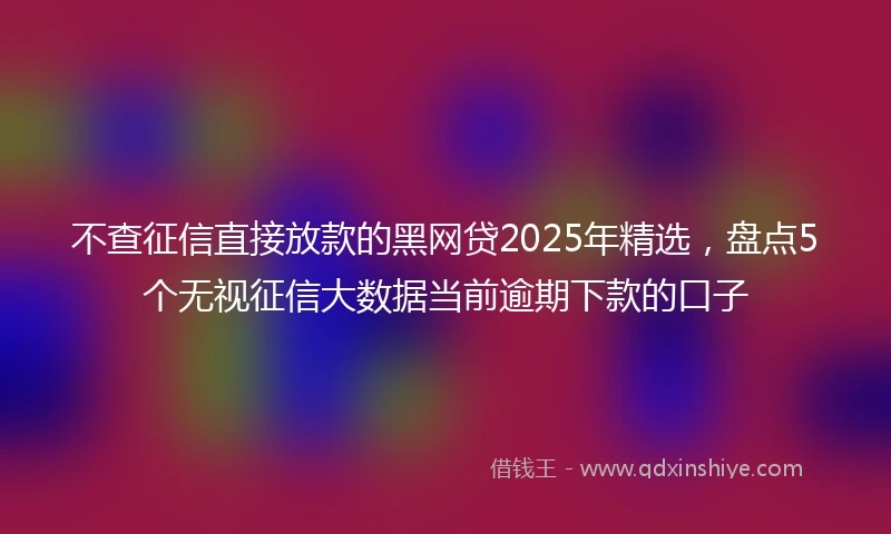 不查征信直接放款的黑网贷2025年精选，盘点5个无视征信大数据当前逾期下款的口子