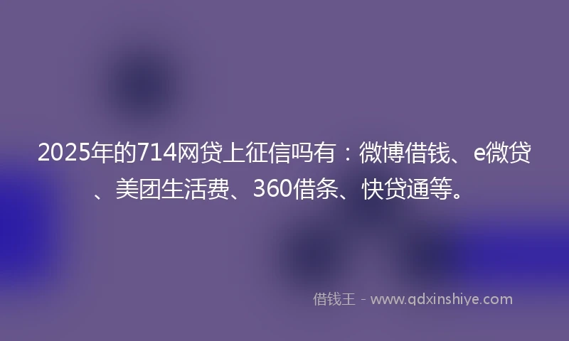 2025年的714网贷上征信吗有：微博借钱、e微贷、美团生活费、360借条、快贷通等。