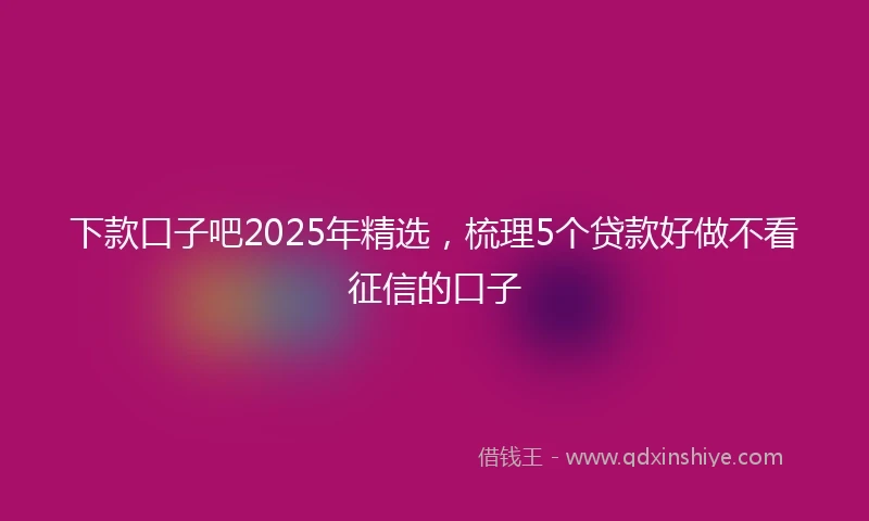 下款口子吧2025年精选，梳理5个贷款好做不看征信的口子