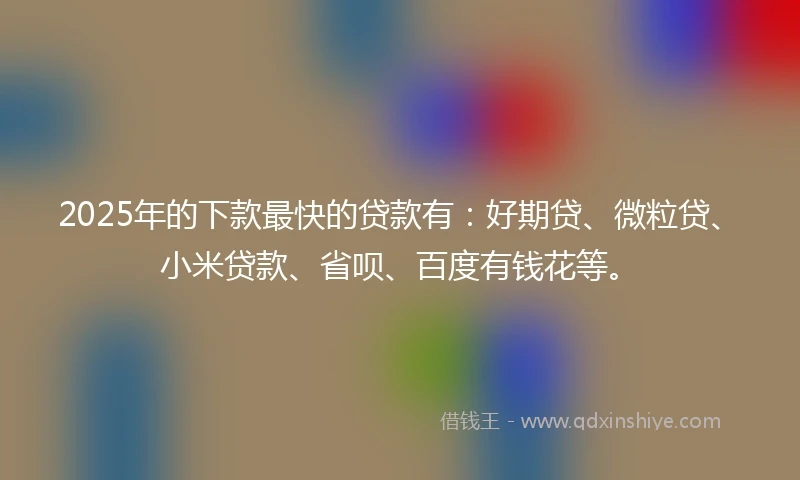2025年的下款最快的贷款有：好期贷、微粒贷、小米贷款、省呗、百度有钱花等。
