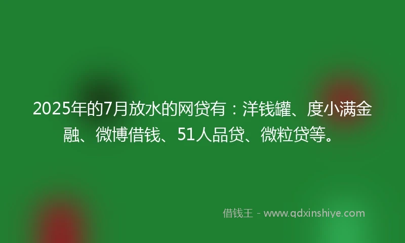 2025年的7月放水的网贷有：洋钱罐、度小满金融、微博借钱、51人品贷、微粒贷等。