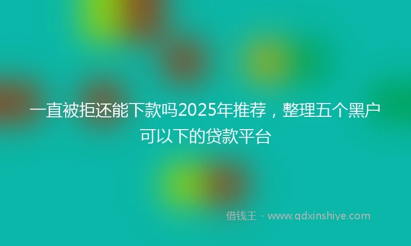 一直被拒还能下款吗2025年推荐，整理五个黑户可以下的贷款平台
