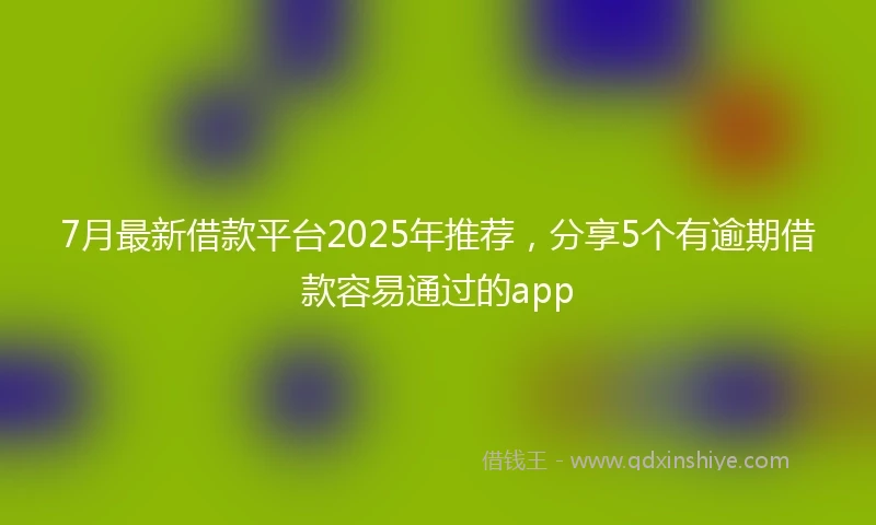7月最新借款平台2025年推荐，分享5个有逾期借款容易通过的app