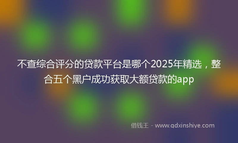 不查综合评分的贷款平台是哪个2025年精选，整合五个黑户成功获取大额贷款的app