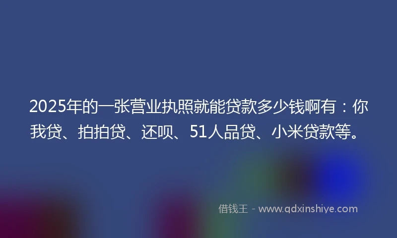 2025年的一张营业执照就能贷款多少钱啊有：你我贷、拍拍贷、还呗、51人品贷、小米贷款等。