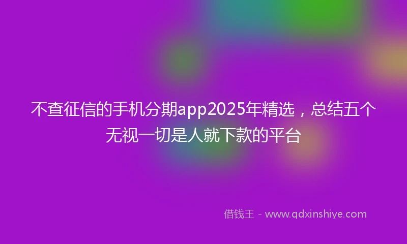 不查征信的手机分期app2025年精选，总结五个无视一切是人就下款的平台