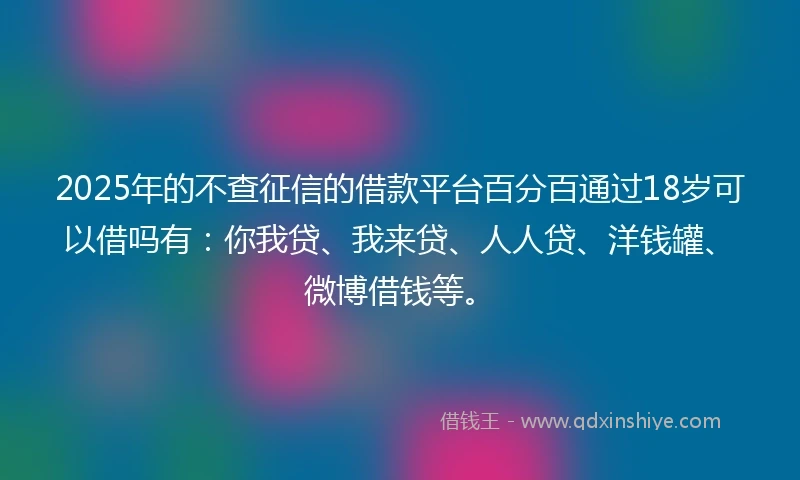 2025年的不查征信的借款平台百分百通过18岁可以借吗有：你我贷、我来贷、人人贷、洋钱罐、微博借钱等。