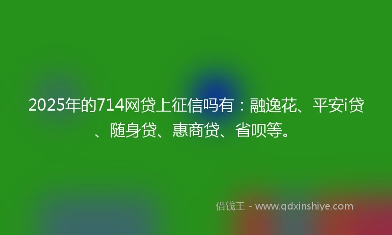 2025年的714网贷上征信吗有：融逸花、平安i贷、随身贷、惠商贷、省呗等。