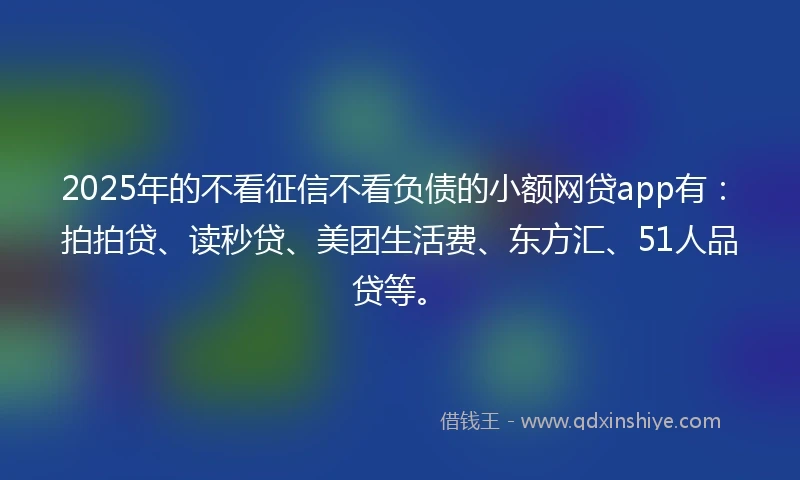 2025年的不看征信不看负债的小额网贷app有：拍拍贷、读秒贷、美团生活费、东方汇、51人品贷等。
