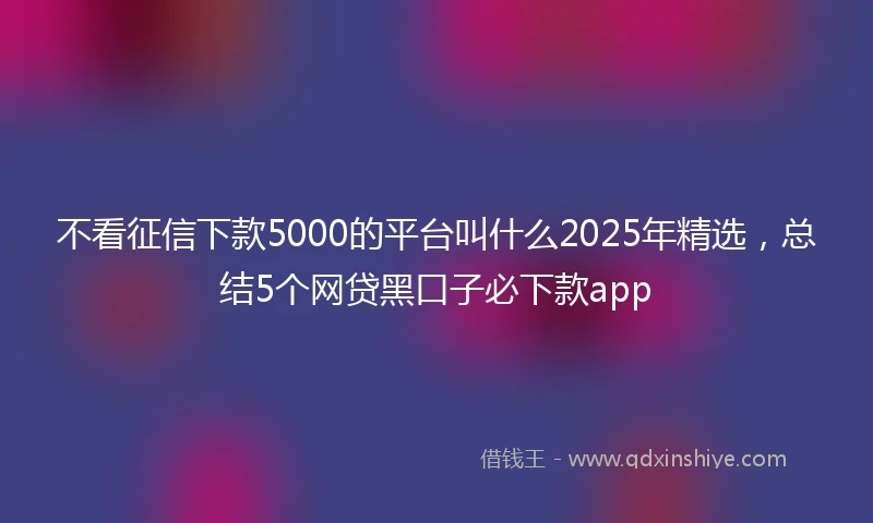 不看征信下款5000的平台叫什么2025年精选，总结5个网贷黑口子必下款app