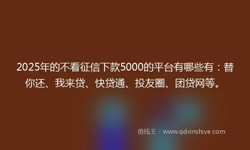 2025年的不看征信下款5000的平台有哪些有：替你还、我来贷、快贷通、投友圈、团贷网等。