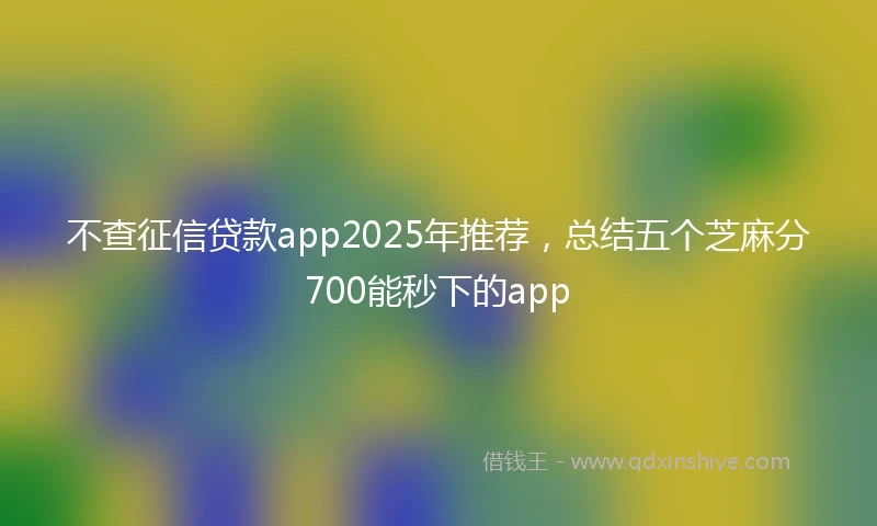 不查征信贷款app2025年推荐，总结五个芝麻分700能秒下的app