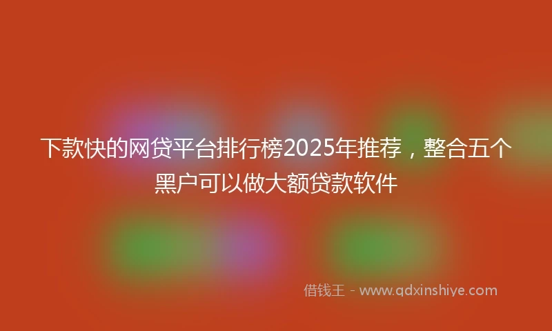 下款快的网贷平台排行榜2025年推荐，整合五个黑户可以做大额贷款软件