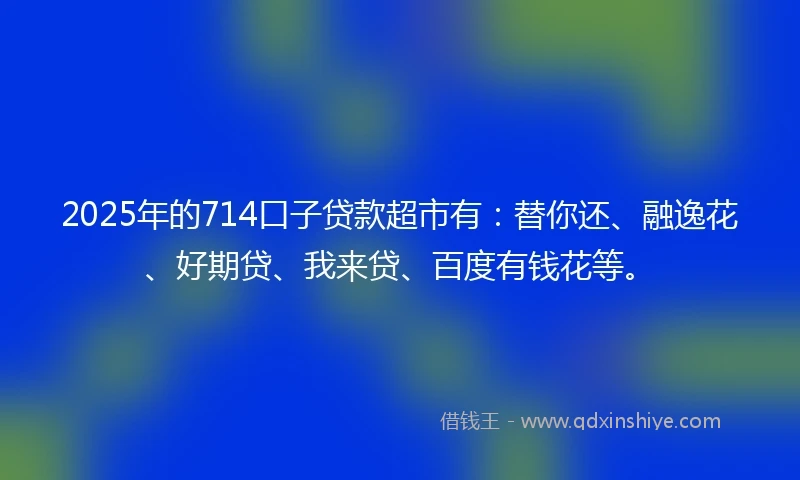 2025年的714口子贷款超市有：替你还、融逸花、好期贷、我来贷、百度有钱花等。