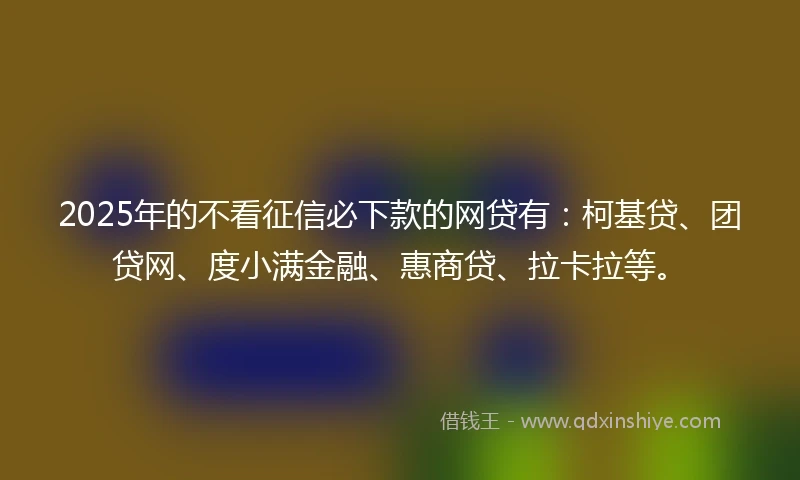 2025年的不看征信必下款的网贷有：柯基贷、团贷网、度小满金融、惠商贷、拉卡拉等。
