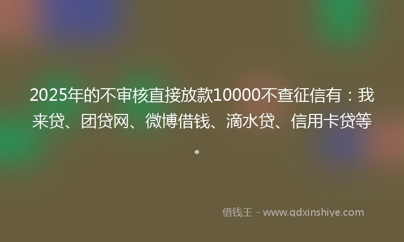 2025年的不审核直接放款10000不查征信有：我来贷、团贷网、微博借钱、滴水贷、信用卡贷等。