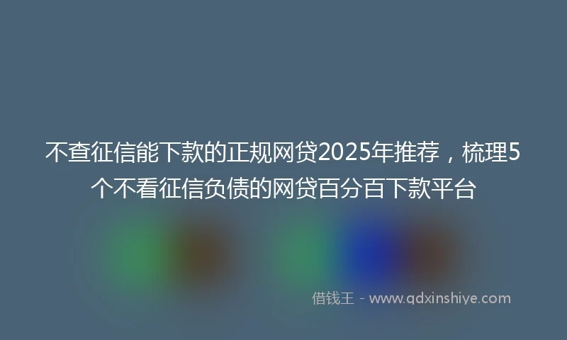 不查征信能下款的正规网贷2025年推荐，梳理5个不看征信负债的网贷百分百下款平台