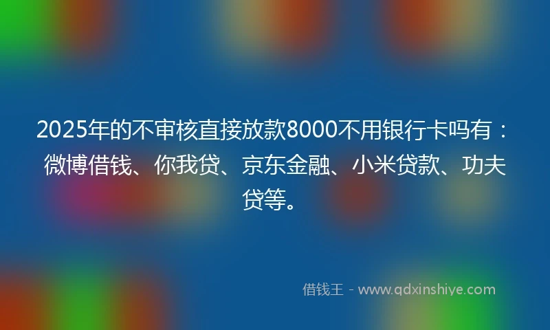 2025年的不审核直接放款8000不用银行卡吗有：微博借钱、你我贷、京东金融、小米贷款、功夫贷等。