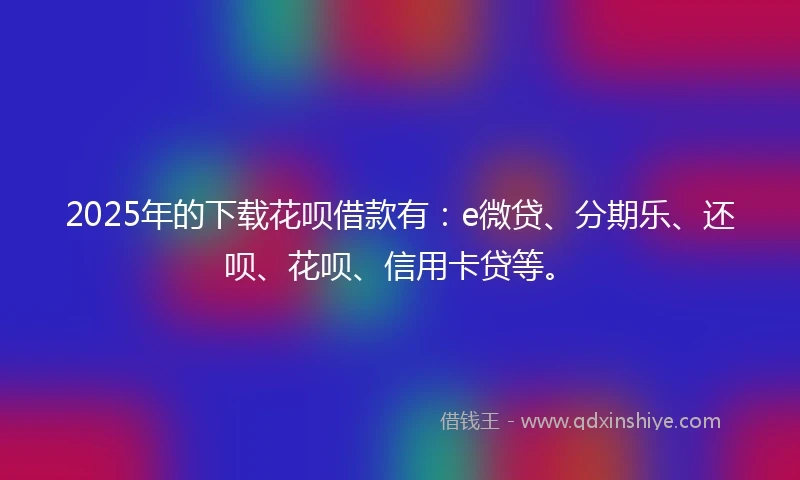 2025年的下载花呗借款有：e微贷、分期乐、还呗、花呗、信用卡贷等。