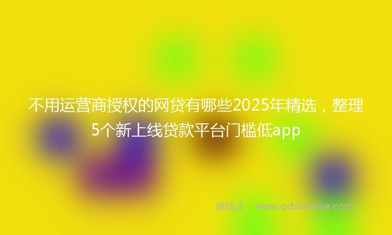 不用运营商授权的网贷有哪些2025年精选，整理5个新上线贷款平台门槛低app