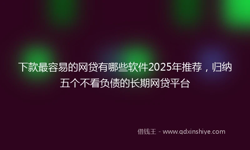 下款最容易的网贷有哪些软件2025年推荐，归纳五个不看负债的长期网贷平台