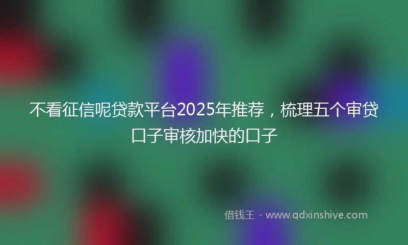 不看征信呢贷款平台2025年推荐，梳理五个审贷口子审核加快的口子
